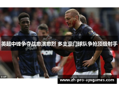 英超中锋争夺战愈演愈烈 多支豪门球队争抢顶级射手