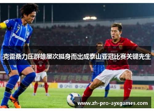 克雷桑力压群雄屡次挺身而出成泰山亚冠比赛关键先生